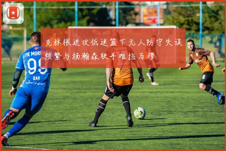 克林根进攻低迷篮下无人防守失误频繁与杨瀚森联手难挡马穆