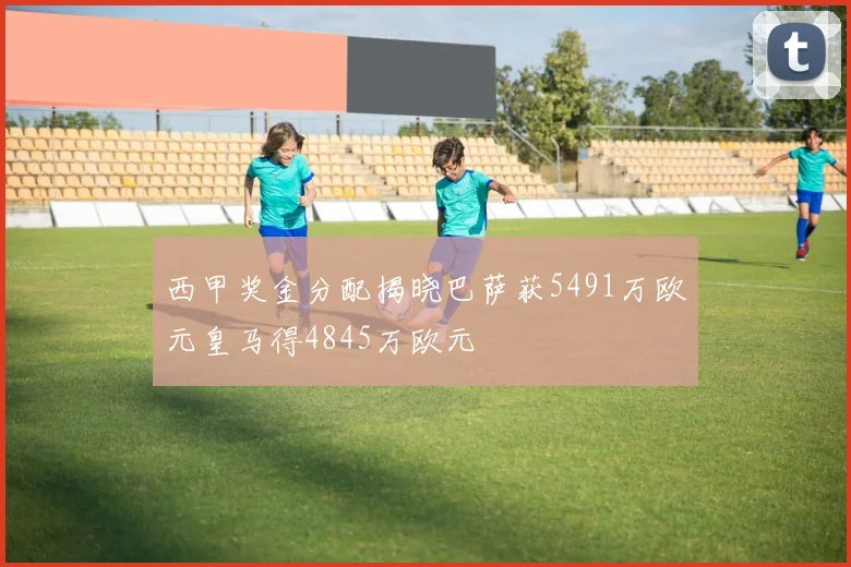 西甲奖金分配揭晓巴萨获5491万欧元皇马得4845万欧元