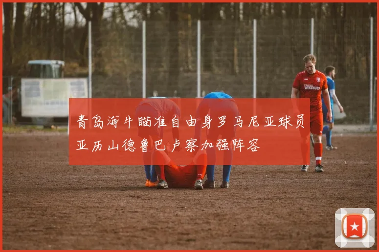 青岛海牛瞄准自由身罗马尼亚球员亚历山德鲁巴卢察加强阵容