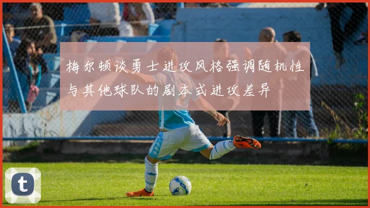 梅尔顿谈勇士进攻风格强调随机性与其他球队的剧本式进攻差异