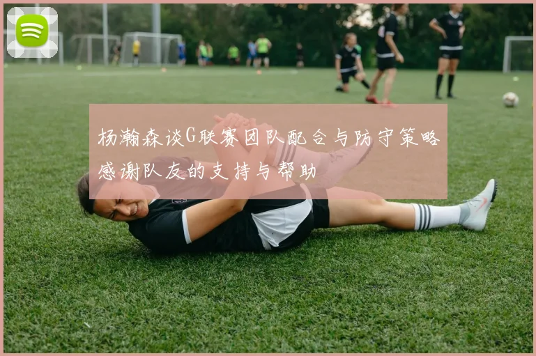 杨瀚森谈G联赛团队配合与防守策略感谢队友的支持与帮助