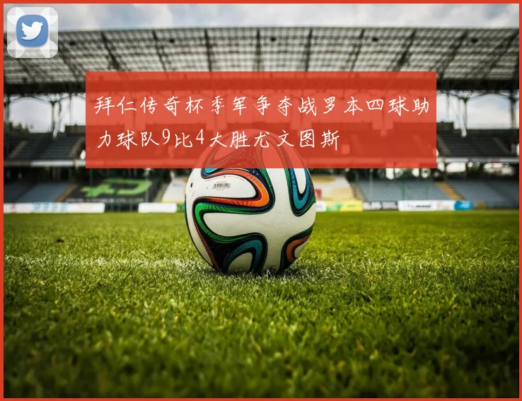 拜仁传奇杯季军争夺战罗本四球助力球队9比4大胜尤文图斯