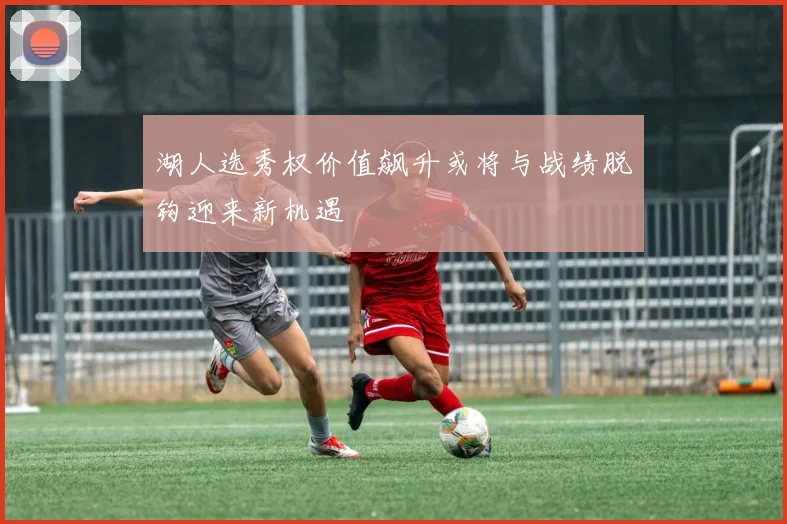 湖人选秀权价值飙升或将与战绩脱钩迎来新机遇