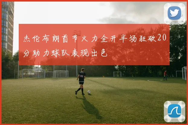杰伦布朗首节火力全开半场狂砍20分助力球队表现出色