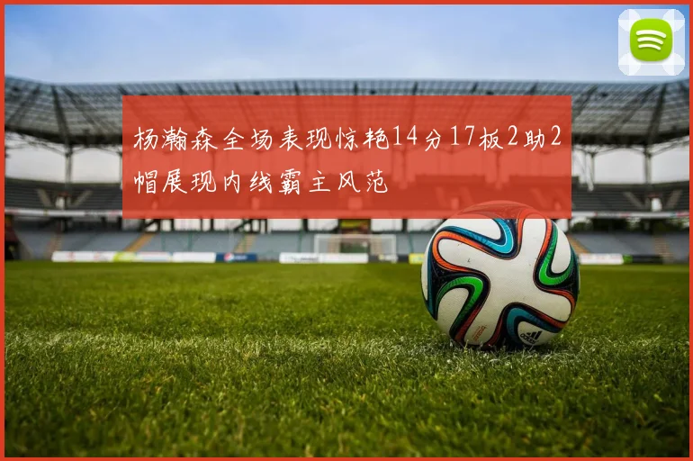 杨瀚森全场表现惊艳14分17板2助2帽展现内线霸主风范