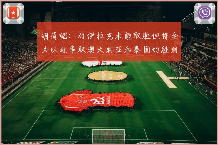 胡荷韬：对伊拉克未能取胜但将全力以赴争取澳大利亚和泰国的胜利