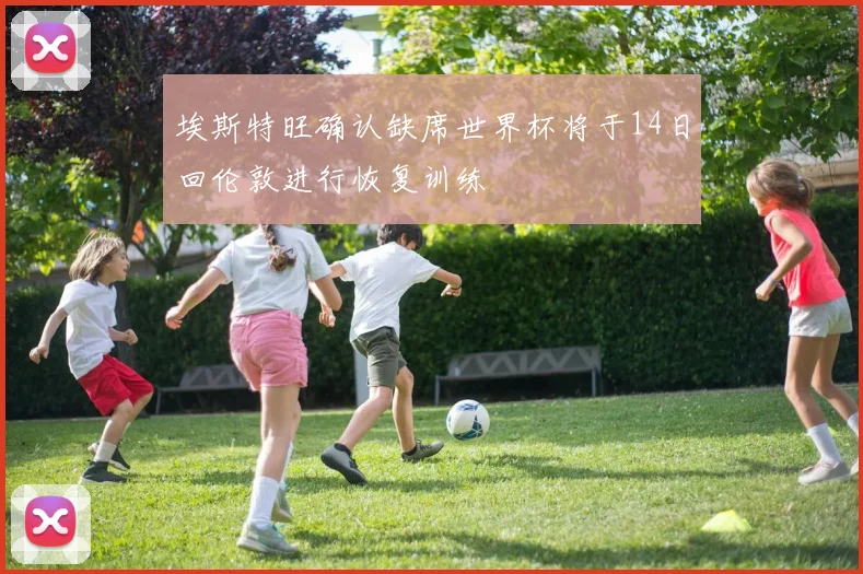 埃斯特旺确认缺席世界杯将于14日回伦敦进行恢复训练