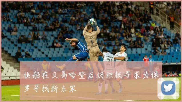 快船在交易哈登后仍积极寻求为保罗寻找新东家