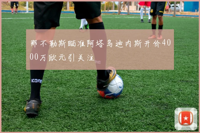 那不勒斯瞄准阿塔乌迪内斯开价4000万欧元引关注