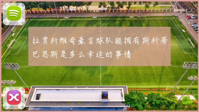 拉贾科维奇豪言球队能拥有斯科蒂巴恩斯是多么幸运的事情