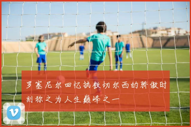 罗塞尼尔回忆执教切尔西的骄傲时刻称之为人生巅峰之一