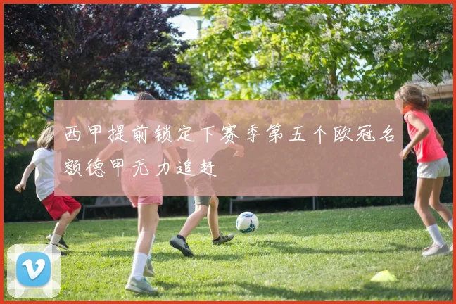 西甲提前锁定下赛季第五个欧冠名额德甲无力追赶