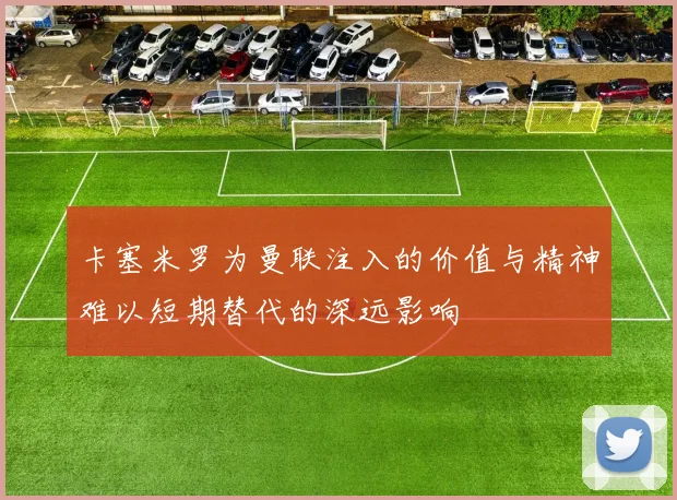 卡塞米罗为曼联注入的价值与精神难以短期替代的深远影响